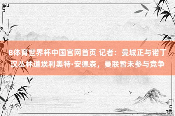 B体育世界杯中国官网首页 记者：曼城正与诺丁汉丛林道埃利奥特·安德森，曼联暂未参与竞争