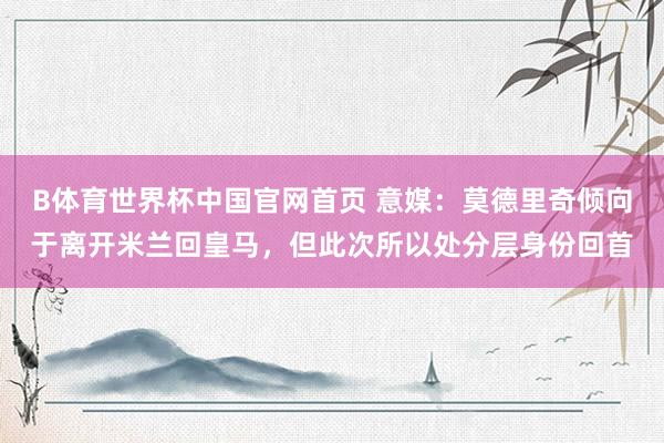 B体育世界杯中国官网首页 意媒：莫德里奇倾向于离开米兰回皇马，但此次所以处分层身份回首