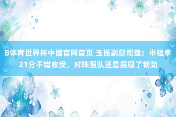 B体育世界杯中国官网首页 玉昆副总司理：半程拿21分不错收受，对阵强队还是展现了韧劲