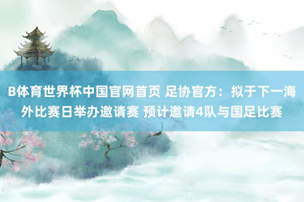 B体育世界杯中国官网首页 足协官方：拟于下一海外比赛日举办邀请赛 预计邀请4队与国足比赛