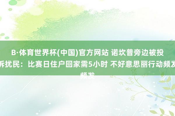 B·体育世界杯(中国)官方网站 诺坎普旁边被投诉扰民：比赛日住户回家需5小时 不好意思丽行动频发