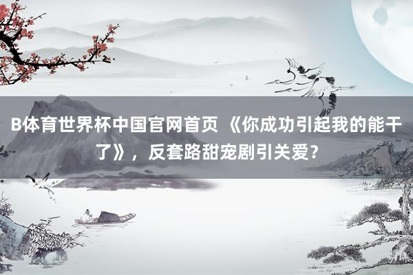 B体育世界杯中国官网首页 《你成功引起我的能干了》，反套路甜宠剧引关爱？