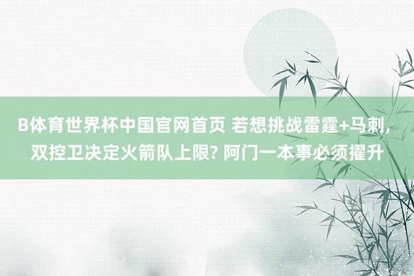 B体育世界杯中国官网首页 若想挑战雷霆+马刺， 双控卫决定火箭队上限? 阿门一本事必须擢升