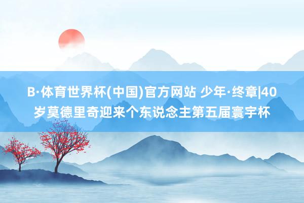 B·体育世界杯(中国)官方网站 少年·终章|40岁莫德里奇迎来个东说念主第五届寰宇杯
