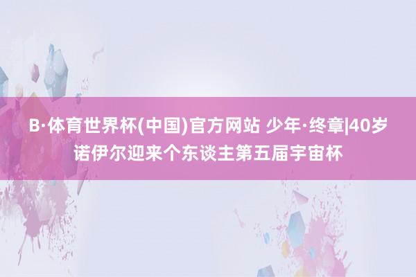 B·体育世界杯(中国)官方网站 少年·终章|40岁诺伊尔迎来个东谈主第五届宇宙杯
