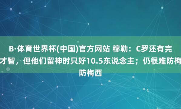 B·体育世界杯(中国)官方网站 穆勒：C罗还有完结才智，但他们留神时只好10.5东说念主；仍很难防梅西