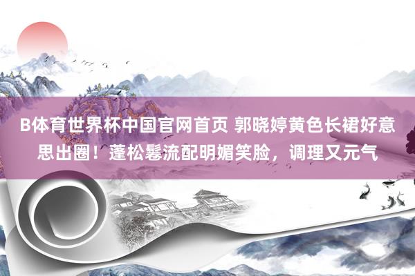 B体育世界杯中国官网首页 郭晓婷黄色长裙好意思出圈！蓬松鬈流配明媚笑脸，调理又元气