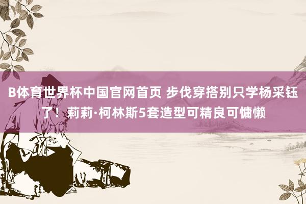 B体育世界杯中国官网首页 步伐穿搭别只学杨采钰了！莉莉·柯林斯5套造型可精良可慵懒