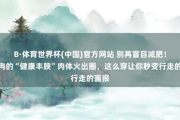 B·体育世界杯(中国)官方网站 别再盲目减肥！董顾冉的“健康丰腴”肉体火出圈，这么穿让你秒变行走的画报