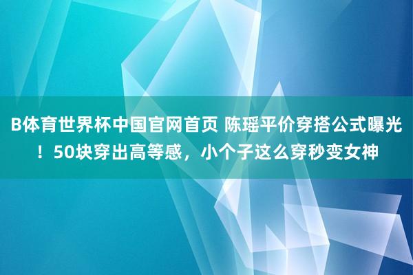 B体育世界杯中国官网首页 陈瑶平价穿搭公式曝光!50块穿出高等感,小个子这么穿秒变女神