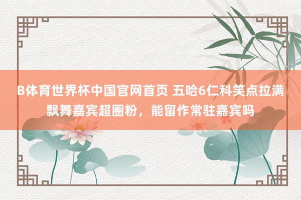 B体育世界杯中国官网首页 五哈6仁科笑点拉满飘舞嘉宾超圈粉，能留作常驻嘉宾吗