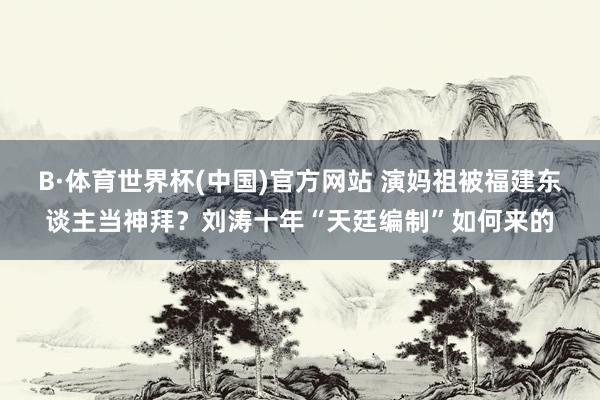 B·体育世界杯(中国)官方网站 演妈祖被福建东谈主当神拜？刘涛十年“天廷编制”如何来的