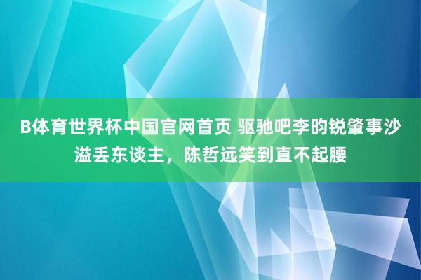 B体育世界杯中国官网首页 驱驰吧李昀锐肇事沙溢丢东谈主,陈哲远笑到直不起腰