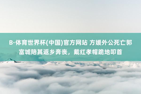 B·体育世界杯(中国)官方网站 方媛外公死亡郭富城陪其返乡奔丧，戴红孝帽跪地叩首