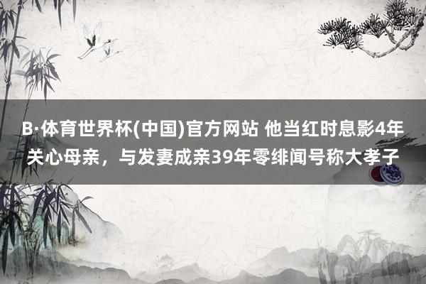B·体育世界杯(中国)官方网站 他当红时息影4年关心母亲，与发妻成亲39年零绯闻号称大孝子