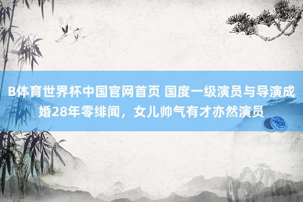 B体育世界杯中国官网首页 国度一级演员与导演成婚28年零绯闻，女儿帅气有才亦然演员