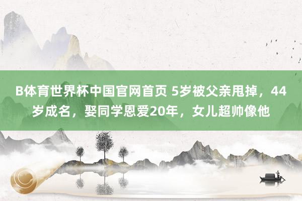 B体育世界杯中国官网首页 5岁被父亲甩掉,44岁成名,娶同学恩爱20年,女儿超帅像他