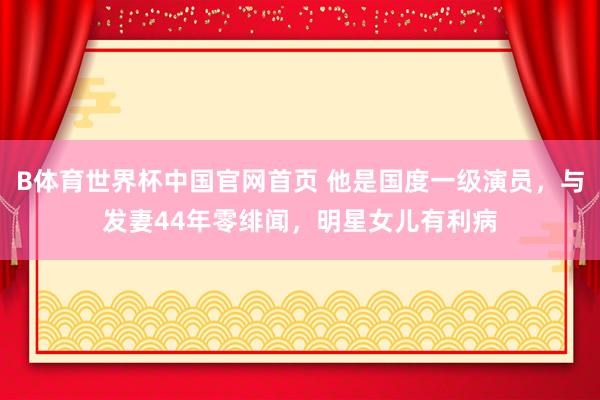 B体育世界杯中国官网首页 他是国度一级演员，与发妻44年零绯闻，明星女儿有利病