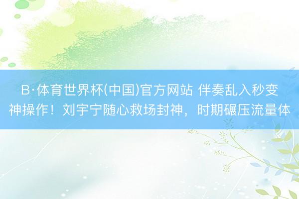 B·体育世界杯(中国)官方网站 伴奏乱入秒变神操作！刘宇宁随心救场封神，时期碾压流量体