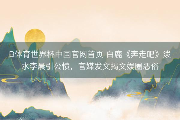 B体育世界杯中国官网首页 白鹿《奔走吧》泼水李晨引公愤，官媒发文揭文娱圈恶俗