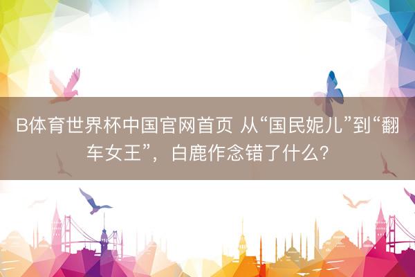 B体育世界杯中国官网首页 从“国民妮儿”到“翻车女王”，白鹿作念错了什么？