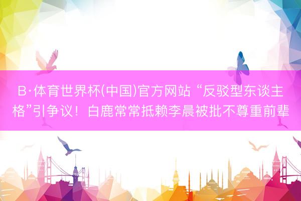 B·体育世界杯(中国)官方网站 “反驳型东谈主格”引争议！白鹿常常抵赖李晨被批不尊重前辈