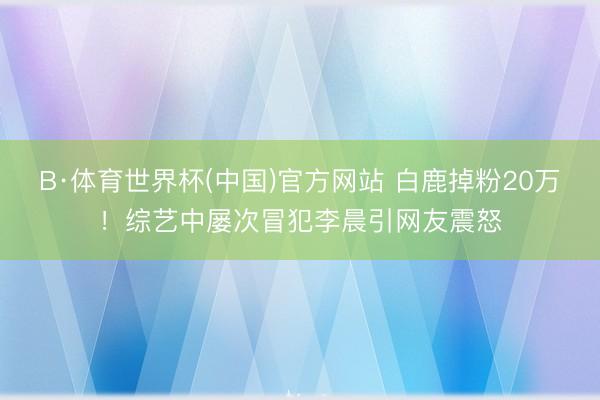 B·体育世界杯(中国)官方网站 白鹿掉粉20万！综艺中屡次冒犯李晨引网友震怒