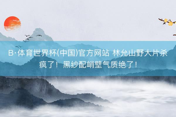 B·体育世界杯(中国)官方网站 林允山野大片杀疯了！黑纱配峭壁气质绝了！