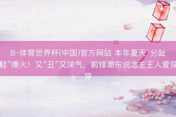 B·体育世界杯(中国)官方网站 本年夏天“分趾鞋”爆火!又“丑”又洋气,前锋潮东说念主王人爱穿