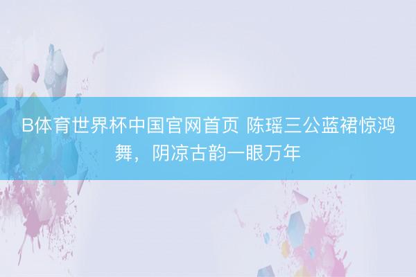 B体育世界杯中国官网首页 陈瑶三公蓝裙惊鸿舞，阴凉古韵一眼万年