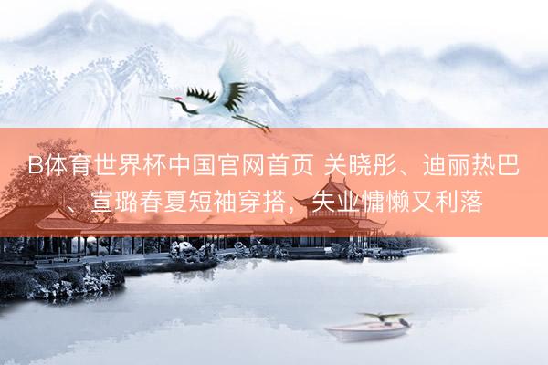 B体育世界杯中国官网首页 关晓彤、迪丽热巴、宣璐春夏短袖穿搭，失业慵懒又利落