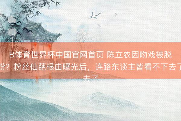 B体育世界杯中国官网首页 陈立农因吻戏被脱粉？粉丝仙葩根由曝光后，连路东谈主皆看不下去了