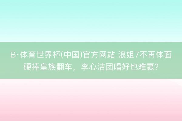 B·体育世界杯(中国)官方网站 浪姐7不再体面硬捧皇族翻车，李心洁团唱好也难赢？