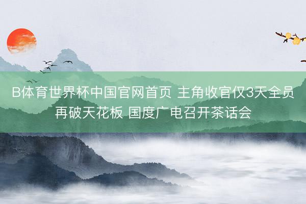 B体育世界杯中国官网首页 主角收官仅3天全员再破天花板 国度广电召开茶话会