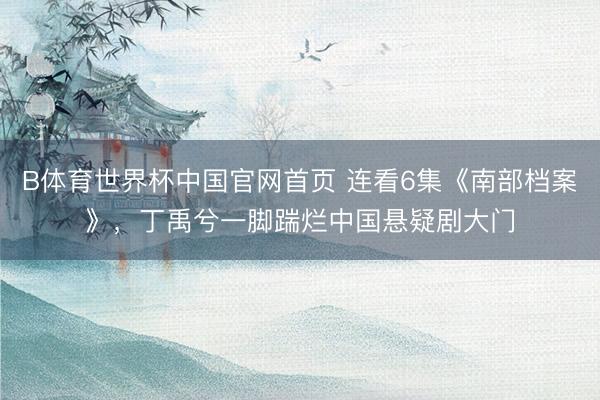 B体育世界杯中国官网首页 连看6集《南部档案》，丁禹兮一脚踹烂中国悬疑剧大门