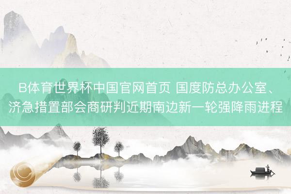 B体育世界杯中国官网首页 国度防总办公室、济急措置部会商研判近期南边新一轮强降雨进程