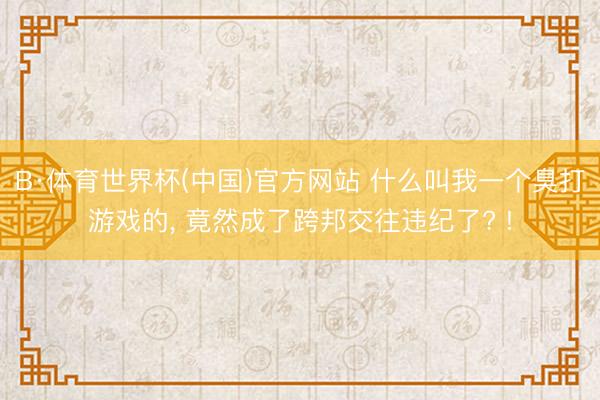 B·体育世界杯(中国)官方网站 什么叫我一个臭打游戏的， 竟然成了跨邦交往违纪了? !