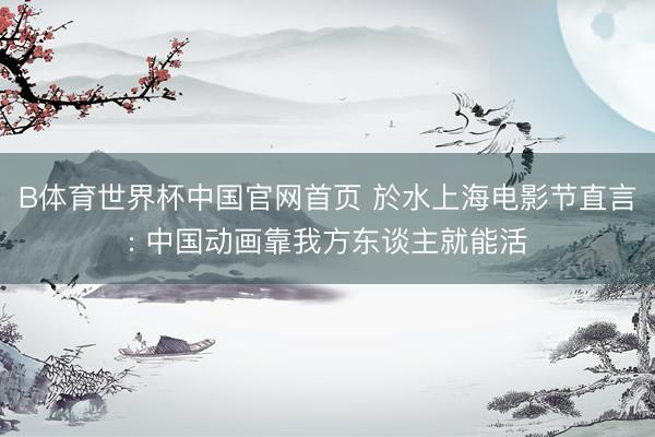 B体育世界杯中国官网首页 於水上海电影节直言: 中国动画靠我方东谈主就能活