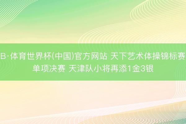 B·体育世界杯(中国)官方网站 天下艺术体操锦标赛单项决赛 天津队小将再添1金3银