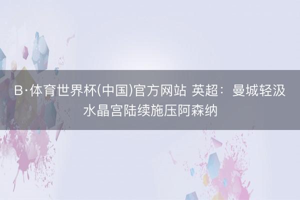 B·体育世界杯(中国)官方网站 英超:曼城轻汲水晶宫陆续施压阿森纳