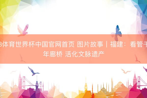 B体育世界杯中国官网首页 图片故事｜福建：看管千年廊桥 活化文脉遗产