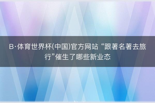 B·体育世界杯(中国)官方网站 “跟著名著去旅行”催生了哪些新业态