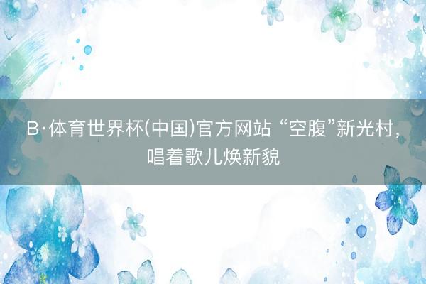 B·体育世界杯(中国)官方网站 “空腹”新光村,唱着歌儿焕新貌