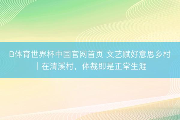 B体育世界杯中国官网首页 文艺赋好意思乡村|在清溪村,体裁即是正常生涯
