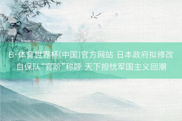 B·体育世界杯(中国)官方网站 日本政府拟修改自保队“官阶”称呼 天下担忧军国主义回潮