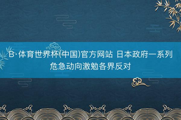 B·体育世界杯(中国)官方网站 日本政府一系列危急动向激勉各界反对