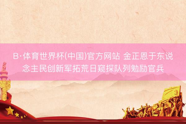 B·体育世界杯(中国)官方网站 金正恩于东说念主民创新军拓荒日窥探队列勉励官兵