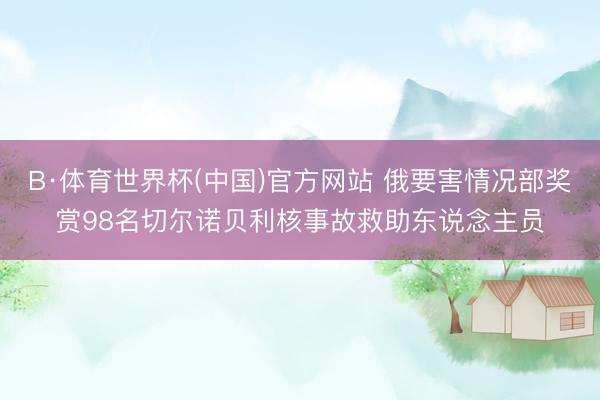B·体育世界杯(中国)官方网站 俄要害情况部奖赏98名切尔诺贝利核事故救助东说念主员