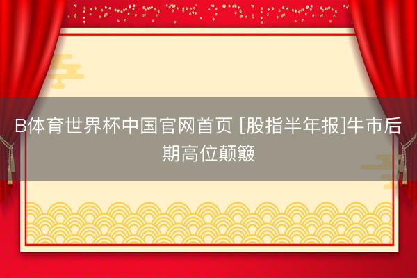 B体育世界杯中国官网首页 [股指半年报]牛市后期高位颠簸