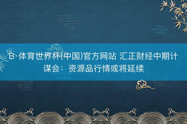 B·体育世界杯(中国)官方网站 汇正财经中期计谋会：资源品行情或将延续